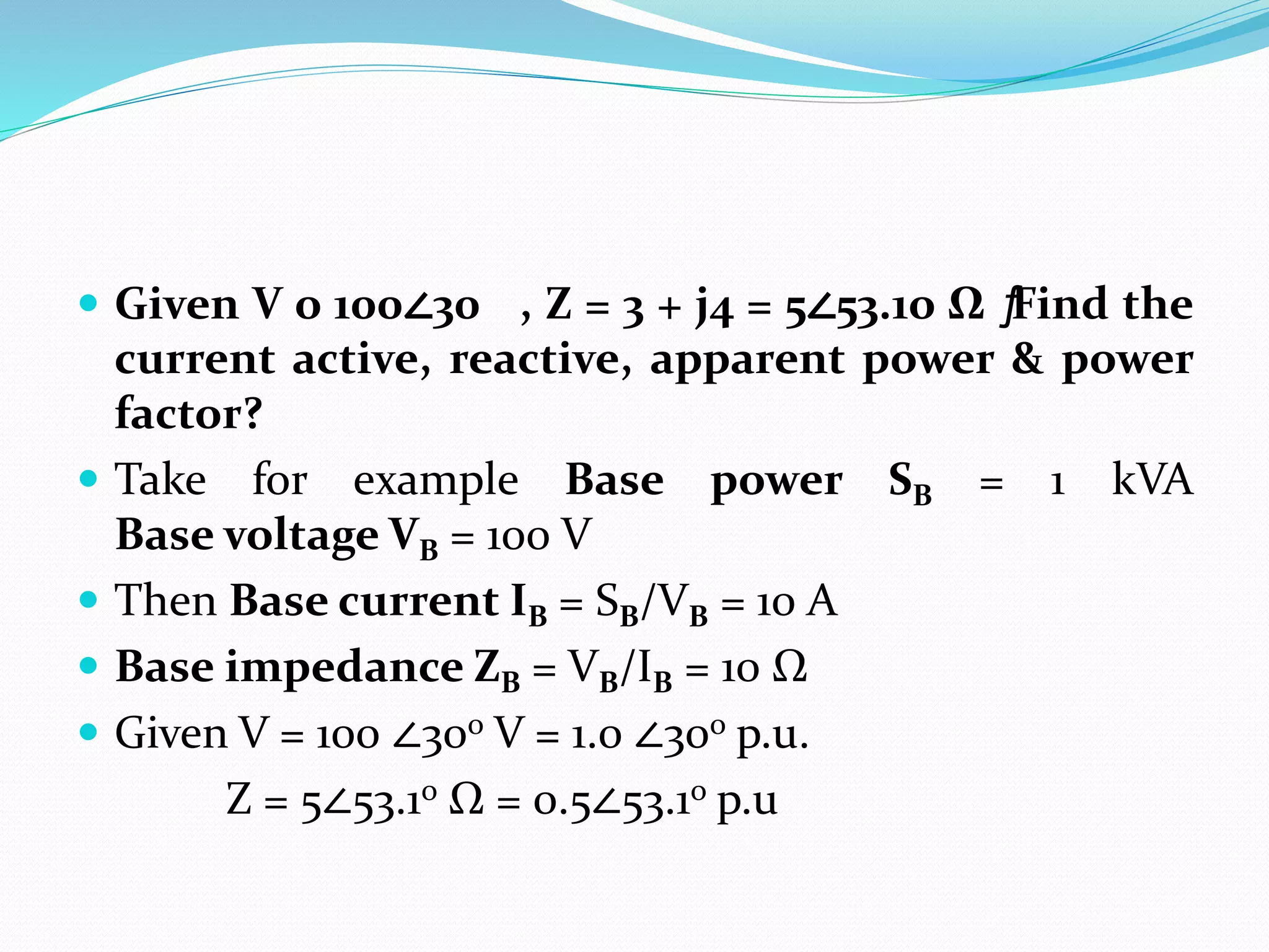  Given V o 100∠30 , Z = 3 + j4 = 5∠53.1o Ω ƒ
Find the
current active, reactive, apparent power & power
factor?
 Take for example Base power SB = 1 kVA
Base voltage VB = 100 V
 Then Base current IB = SB/VB = 10 A
 Base impedance ZB = VB/IB = 10 Ω
 Given V = 100 ∠30o V = 1.0 ∠30o p.u.
Z = 5∠53.1o Ω = 0.5∠53.1o p.u
 