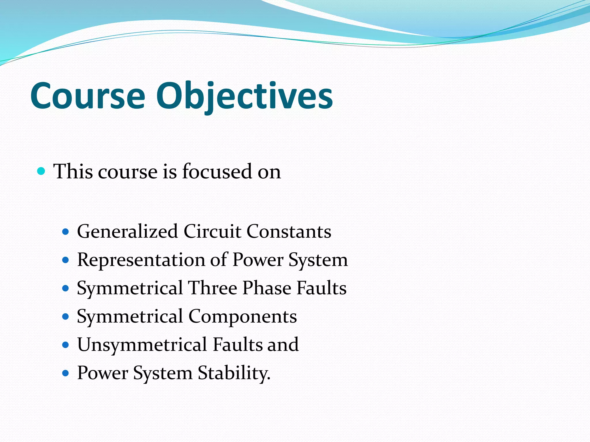 Course Objectives
 This course is focused on
 Generalized Circuit Constants
 Representation of Power System
 Symmetrical Three Phase Faults
 Symmetrical Components
 Unsymmetrical Faults and
 Power System Stability.
 