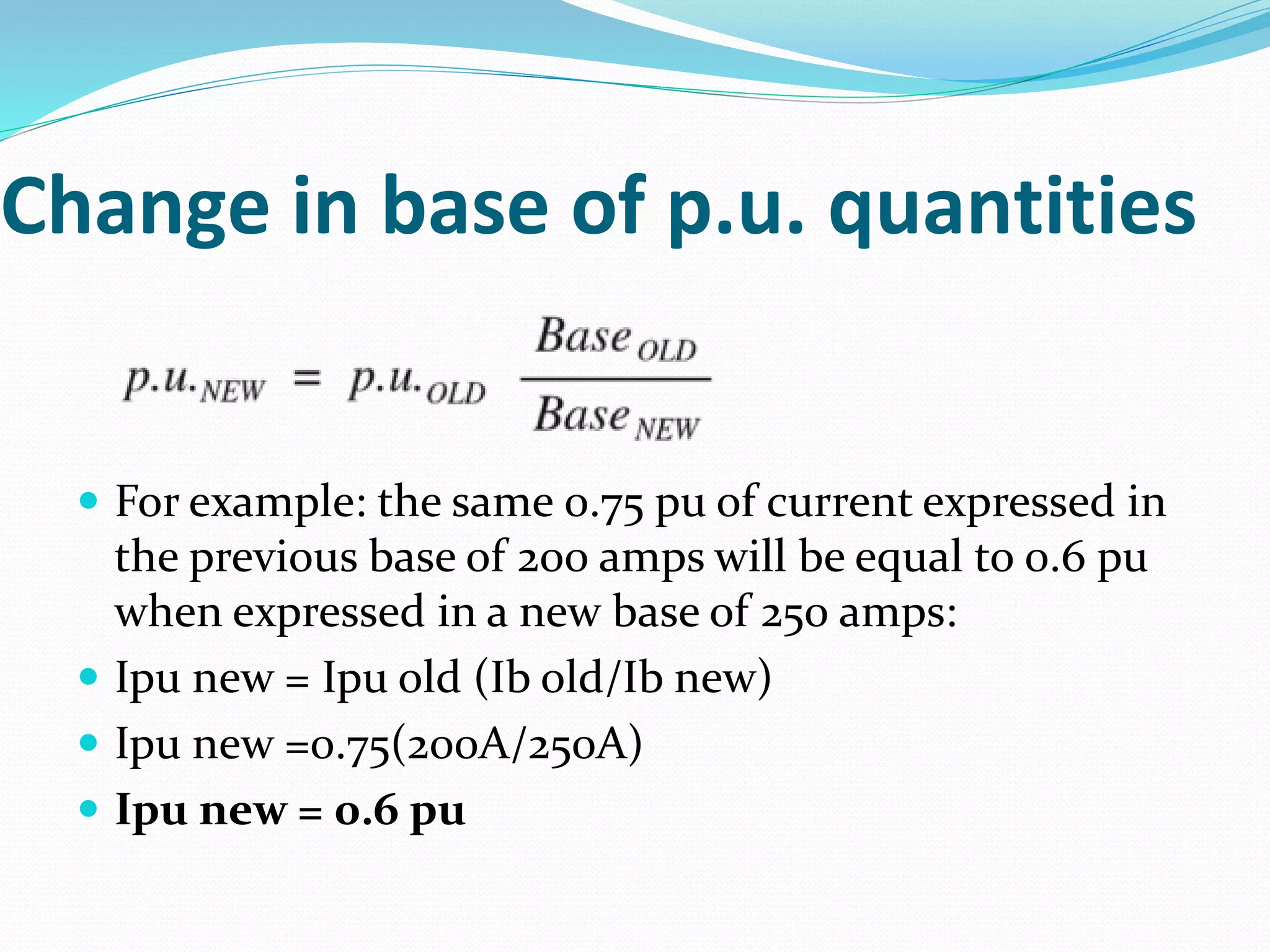 Change in base of p.u. quantities
 For example: the same 0.75 pu of current expressed in
the previous base of 200 amps will be equal to 0.6 pu
when expressed in a new base of 250 amps:
 Ipu new = Ipu old (Ib old/Ib new)
 Ipu new =0.75(200A/250A)
 Ipu new = 0.6 pu
 