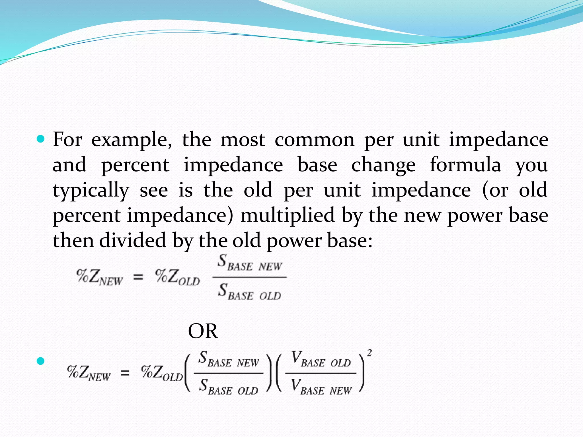  For example, the most common per unit impedance
and percent impedance base change formula you
typically see is the old per unit impedance (or old
percent impedance) multiplied by the new power base
then divided by the old power base:
OR

 