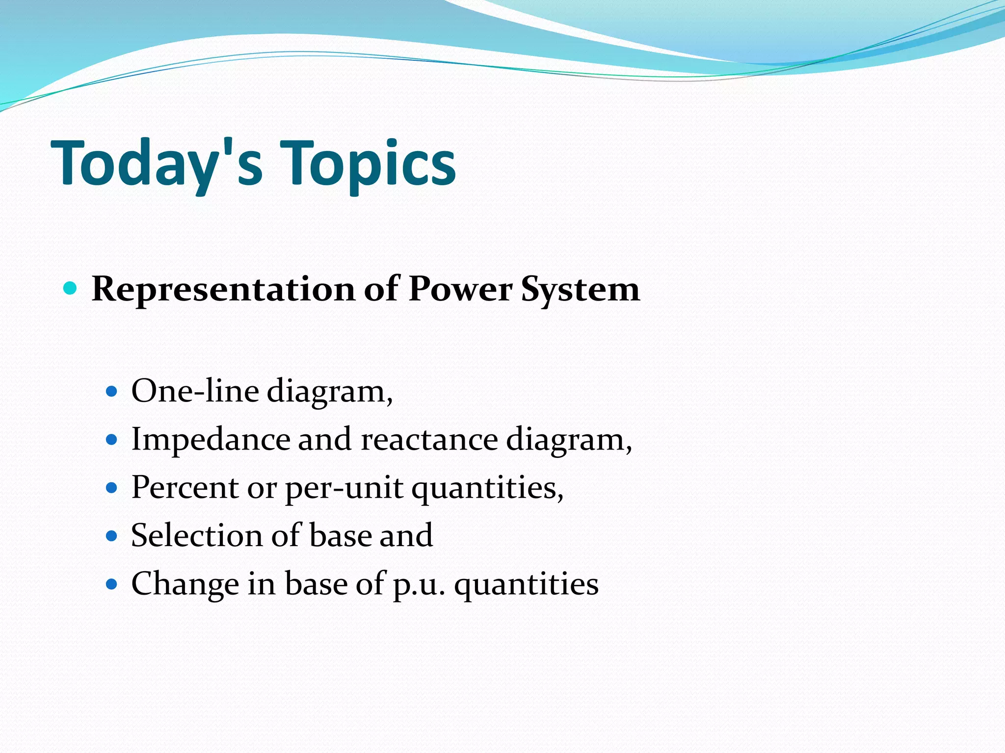 Today's Topics
 Representation of Power System
 One-line diagram,
 Impedance and reactance diagram,
 Percent or per-unit quantities,
 Selection of base and
 Change in base of p.u. quantities
 
