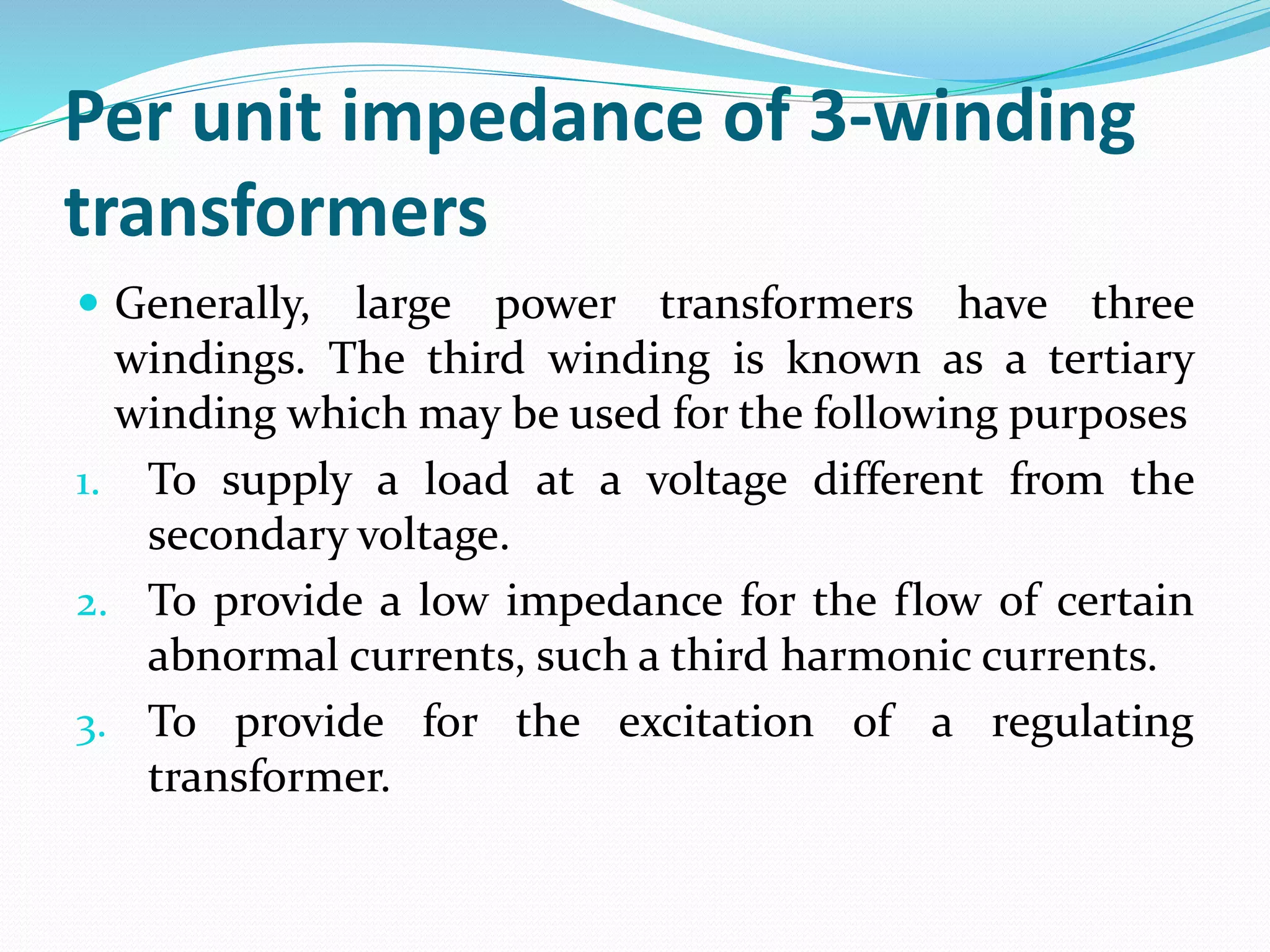 Per unit impedance of 3-winding
transformers
 Generally, large power transformers have three
windings. The third winding is known as a tertiary
winding which may be used for the following purposes
1. To supply a load at a voltage different from the
secondary voltage.
2. To provide a low impedance for the flow of certain
abnormal currents, such a third harmonic currents.
3. To provide for the excitation of a regulating
transformer.
 