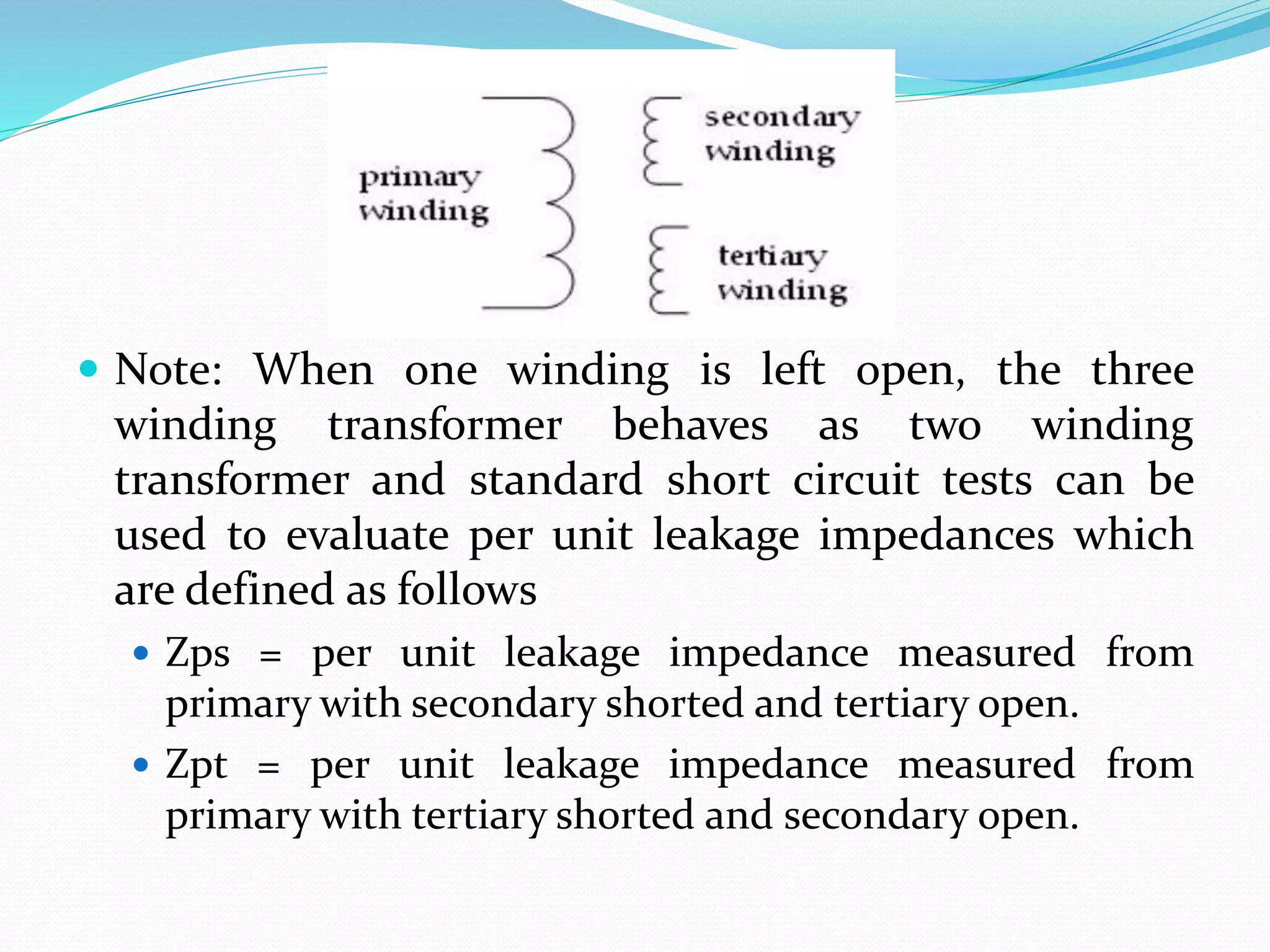  Note: When one winding is left open, the three
winding transformer behaves as two winding
transformer and standard short circuit tests can be
used to evaluate per unit leakage impedances which
are defined as follows
 Zps = per unit leakage impedance measured from
primary with secondary shorted and tertiary open.
 Zpt = per unit leakage impedance measured from
primary with tertiary shorted and secondary open.
 