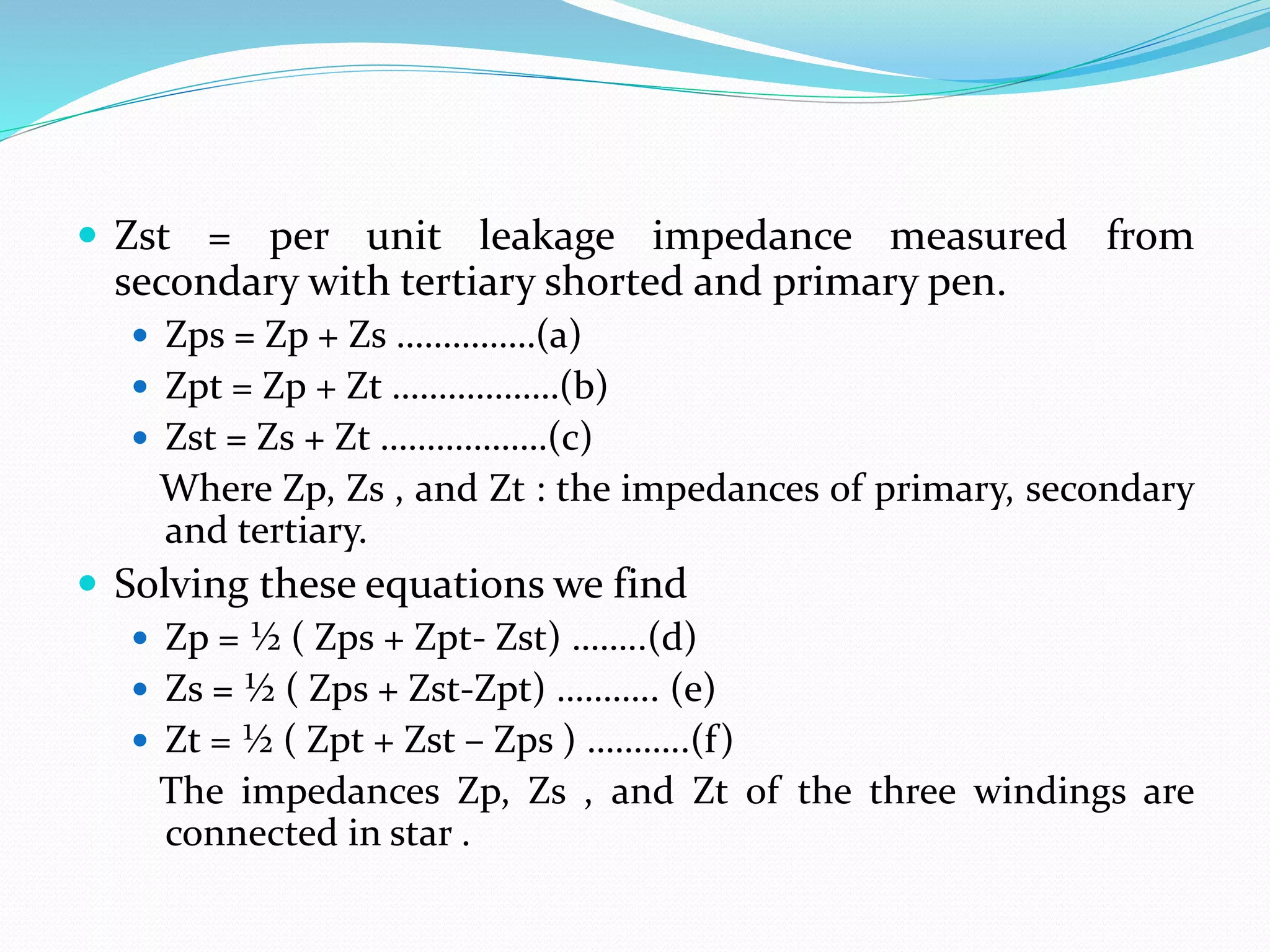  Zst = per unit leakage impedance measured from
secondary with tertiary shorted and primary pen.
 Zps = Zp + Zs ……………(a)
 Zpt = Zp + Zt ………………(b)
 Zst = Zs + Zt ………………(c)
Where Zp, Zs , and Zt : the impedances of primary, secondary
and tertiary.
 Solving these equations we find
 Zp = ½ ( Zps + Zpt- Zst) ……..(d)
 Zs = ½ ( Zps + Zst-Zpt) ……….. (e)
 Zt = ½ ( Zpt + Zst – Zps ) ………..(f)
The impedances Zp, Zs , and Zt of the three windings are
connected in star .
 