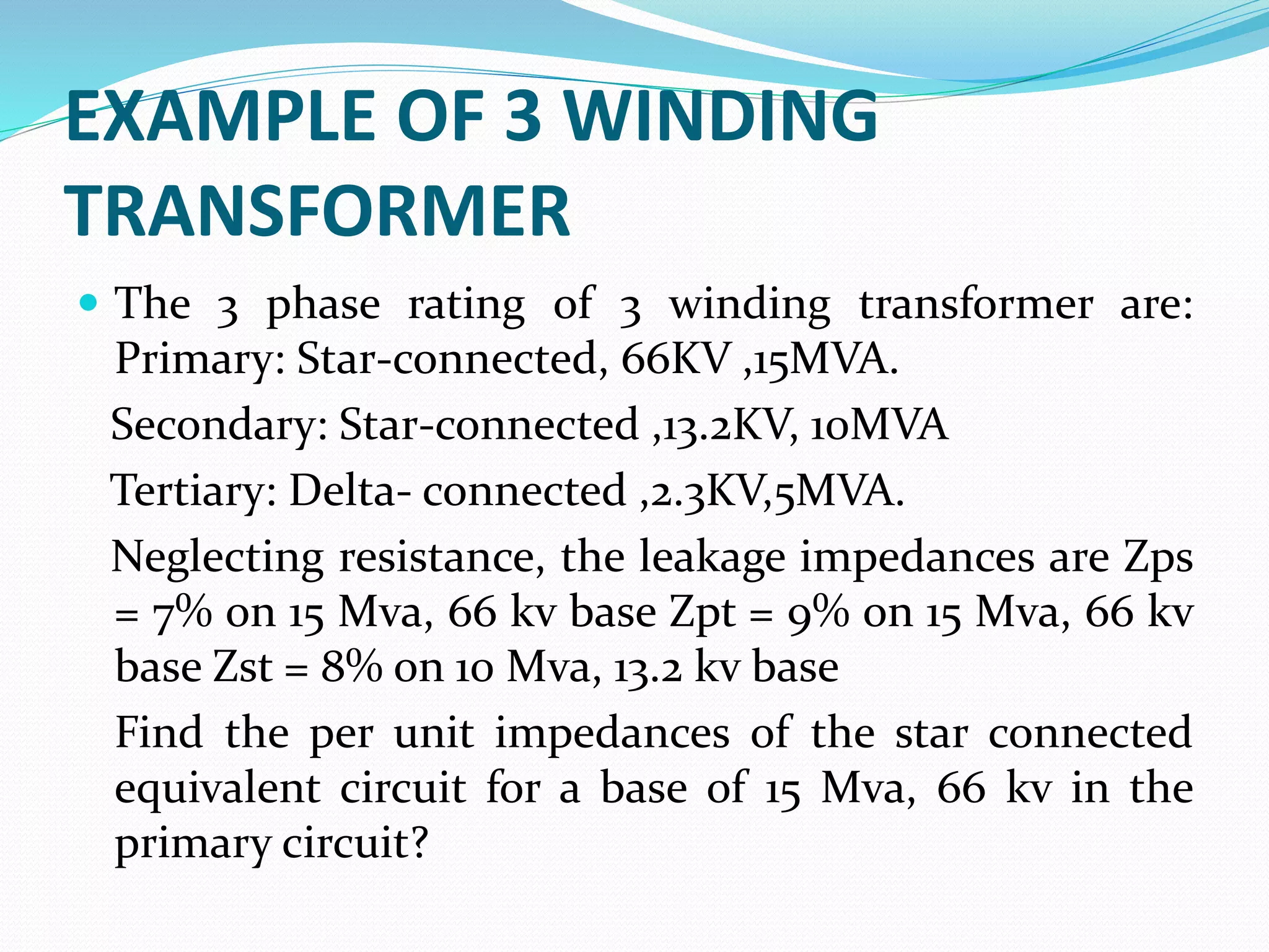 EXAMPLE OF 3 WINDING
TRANSFORMER
 The 3 phase rating of 3 winding transformer are:
Primary: Star-connected, 66KV ,15MVA.
Secondary: Star-connected ,13.2KV, 10MVA
Tertiary: Delta- connected ,2.3KV,5MVA.
Neglecting resistance, the leakage impedances are Zps
= 7% on 15 Mva, 66 kv base Zpt = 9% on 15 Mva, 66 kv
base Zst = 8% on 10 Mva, 13.2 kv base
Find the per unit impedances of the star connected
equivalent circuit for a base of 15 Mva, 66 kv in the
primary circuit?
 