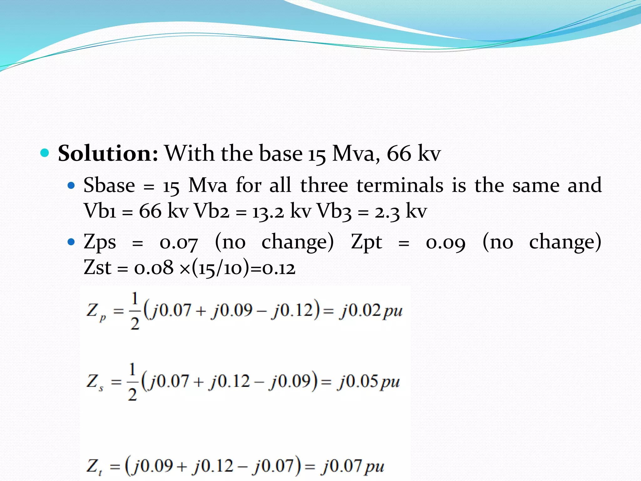  Solution: With the base 15 Mva, 66 kv
 Sbase = 15 Mva for all three terminals is the same and
Vb1 = 66 kv Vb2 = 13.2 kv Vb3 = 2.3 kv
 Zps = 0.07 (no change) Zpt = 0.09 (no change)
Zst = 0.08 ×(15/10)=0.12
 