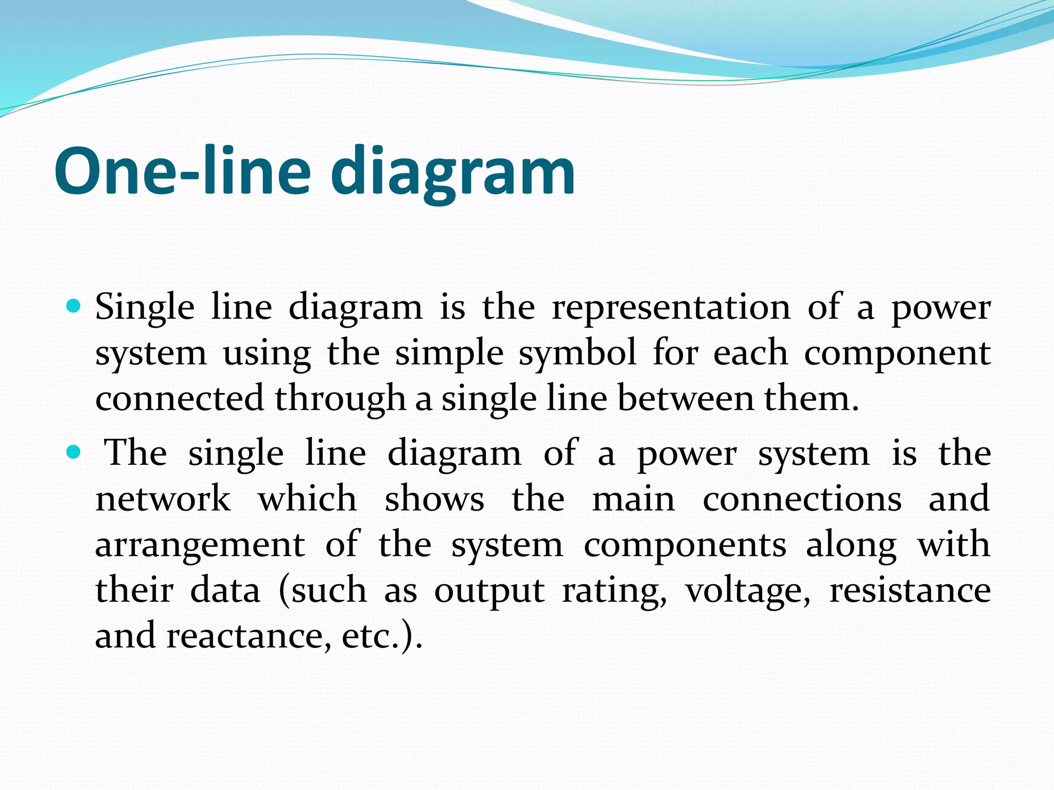 One-line diagram
 Single line diagram is the representation of a power
system using the simple symbol for each component
connected through a single line between them.
 The single line diagram of a power system is the
network which shows the main connections and
arrangement of the system components along with
their data (such as output rating, voltage, resistance
and reactance, etc.).
 
