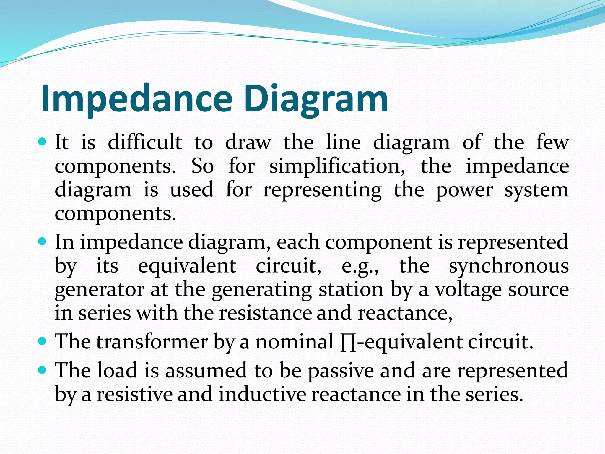 Impedance Diagram
 It is difficult to draw the line diagram of the few
components. So for simplification, the impedance
diagram is used for representing the power system
components.
 In impedance diagram, each component is represented
by its equivalent circuit, e.g., the synchronous
generator at the generating station by a voltage source
in series with the resistance and reactance,
 The transformer by a nominal ∏-equivalent circuit.
 The load is assumed to be passive and are represented
by a resistive and inductive reactance in the series.
 