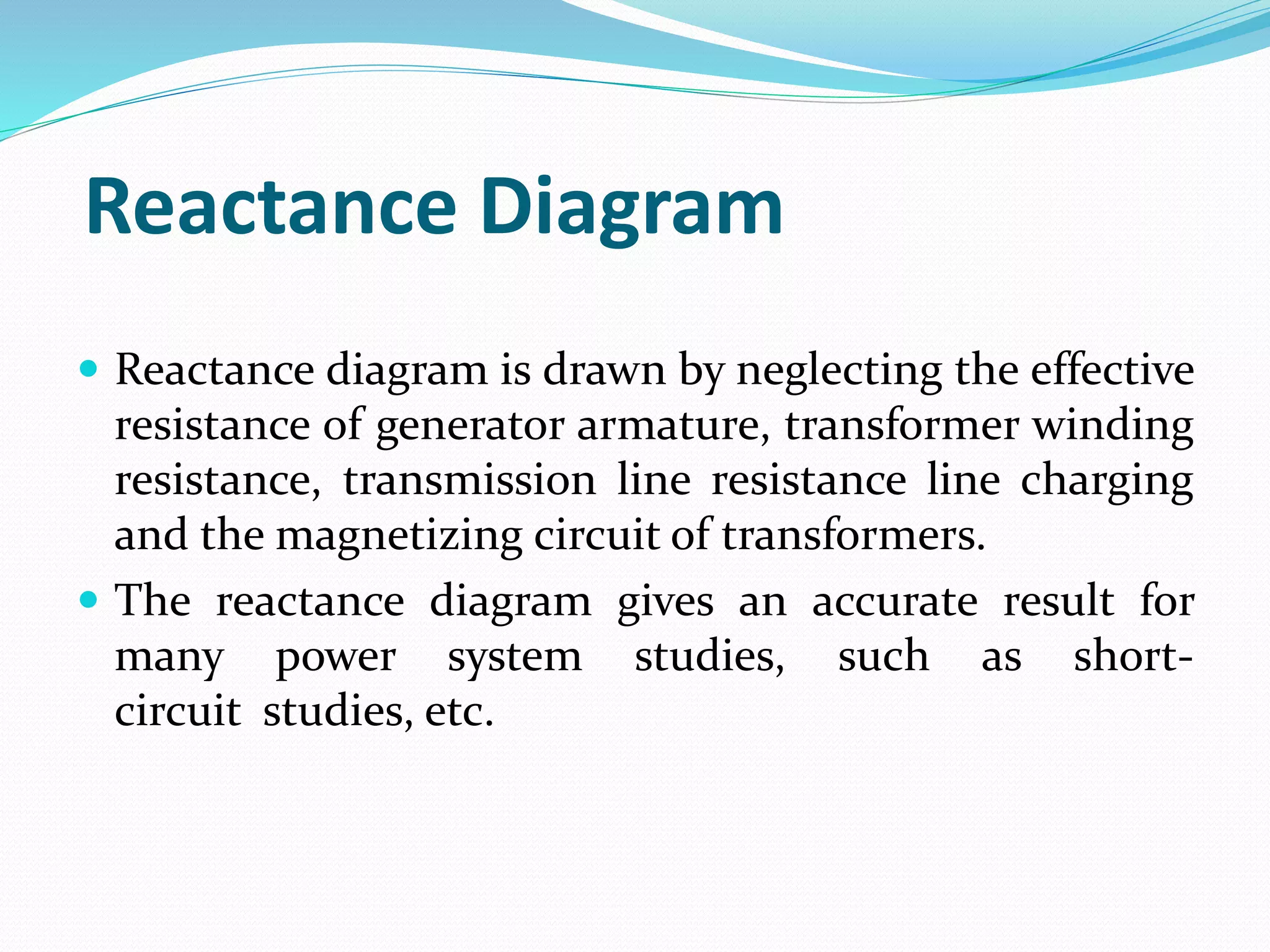 Reactance Diagram
 Reactance diagram is drawn by neglecting the effective
resistance of generator armature, transformer winding
resistance, transmission line resistance line charging
and the magnetizing circuit of transformers.
 The reactance diagram gives an accurate result for
many power system studies, such as short-
circuit studies, etc.
 