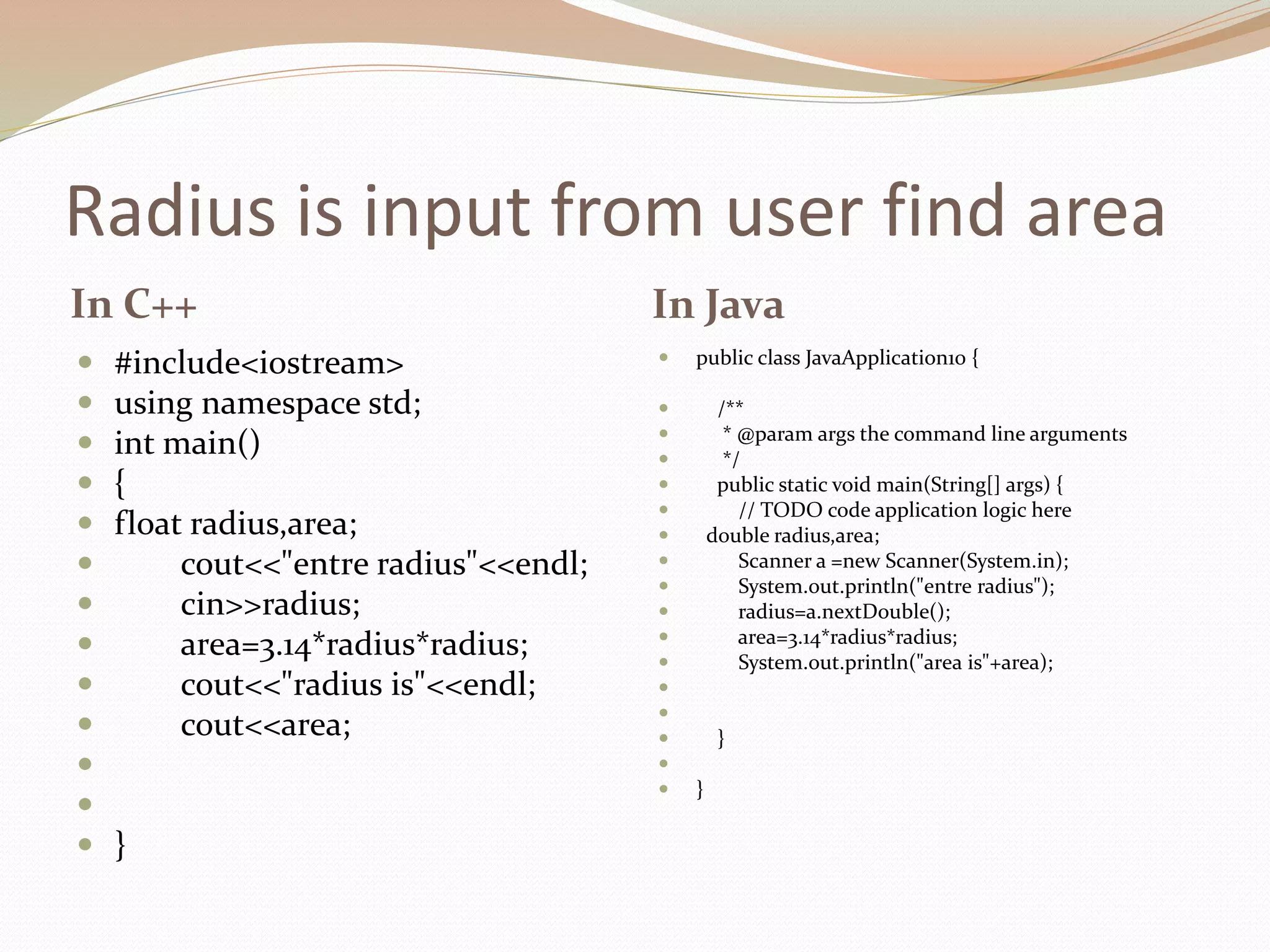 Radius is input from user find area
In C++ In Java
 #include<iostream>
 using namespace std;
 int main()
 {
 float radius,area;
 cout<<"entre radius"<<endl;
 cin>>radius;
 area=3.14*radius*radius;
 cout<<"radius is"<<endl;
 cout<<area;


 }
 public class JavaApplication10 {
 /**
 * @param args the command line arguments
 */
 public static void main(String[] args) {
 // TODO code application logic here
 double radius,area;
 Scanner a =new Scanner(System.in);
 System.out.println("entre radius");
 radius=a.nextDouble();
 area=3.14*radius*radius;
 System.out.println("area is"+area);


 }

 }
 