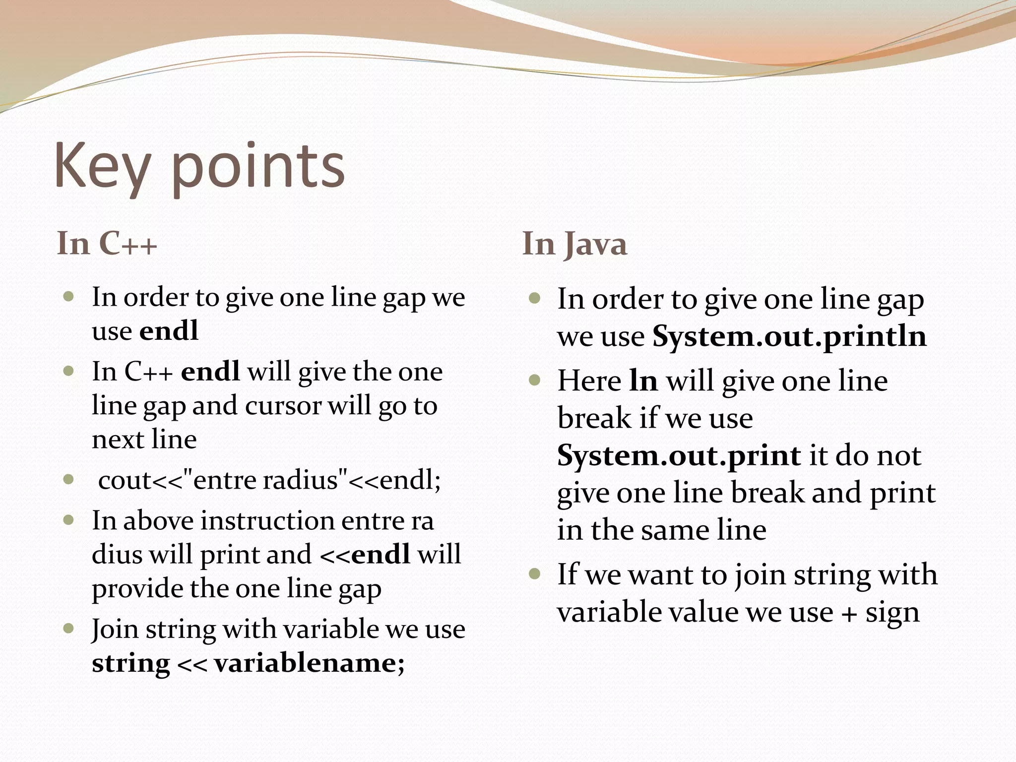 Key points
In C++ In Java
 In order to give one line gap we
use endl
 In C++ endl will give the one
line gap and cursor will go to
next line
 cout<<"entre radius"<<endl;
 In above instruction entre ra
dius will print and <<endl will
provide the one line gap
 Join string with variable we use
string << variablename;
 In order to give one line gap
we use System.out.println
 Here ln will give one line
break if we use
System.out.print it do not
give one line break and print
in the same line
 If we want to join string with
variable value we use + sign
 