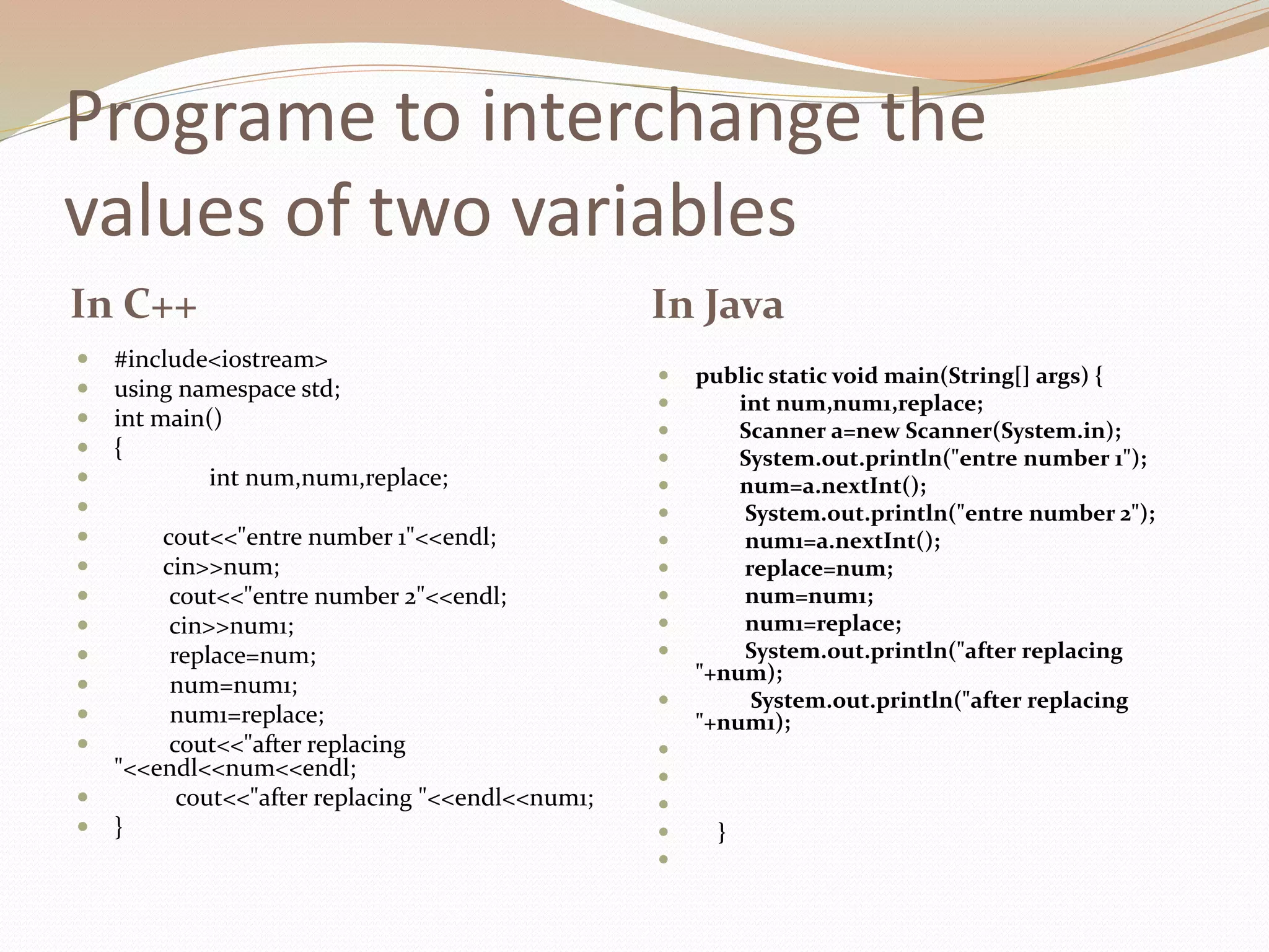 Programe to interchange the
values of two variables
In C++ In Java
 #include<iostream>
 using namespace std;
 int main()
 {
 int num,num1,replace;

 cout<<"entre number 1"<<endl;
 cin>>num;
 cout<<"entre number 2"<<endl;
 cin>>num1;
 replace=num;
 num=num1;
 num1=replace;
 cout<<"after replacing
"<<endl<<num<<endl;
 cout<<"after replacing "<<endl<<num1;
 }
 public static void main(String[] args) {
 int num,num1,replace;
 Scanner a=new Scanner(System.in);
 System.out.println("entre number 1");
 num=a.nextInt();
 System.out.println("entre number 2");
 num1=a.nextInt();
 replace=num;
 num=num1;
 num1=replace;
 System.out.println("after replacing
"+num);
 System.out.println("after replacing
"+num1);



 }

 