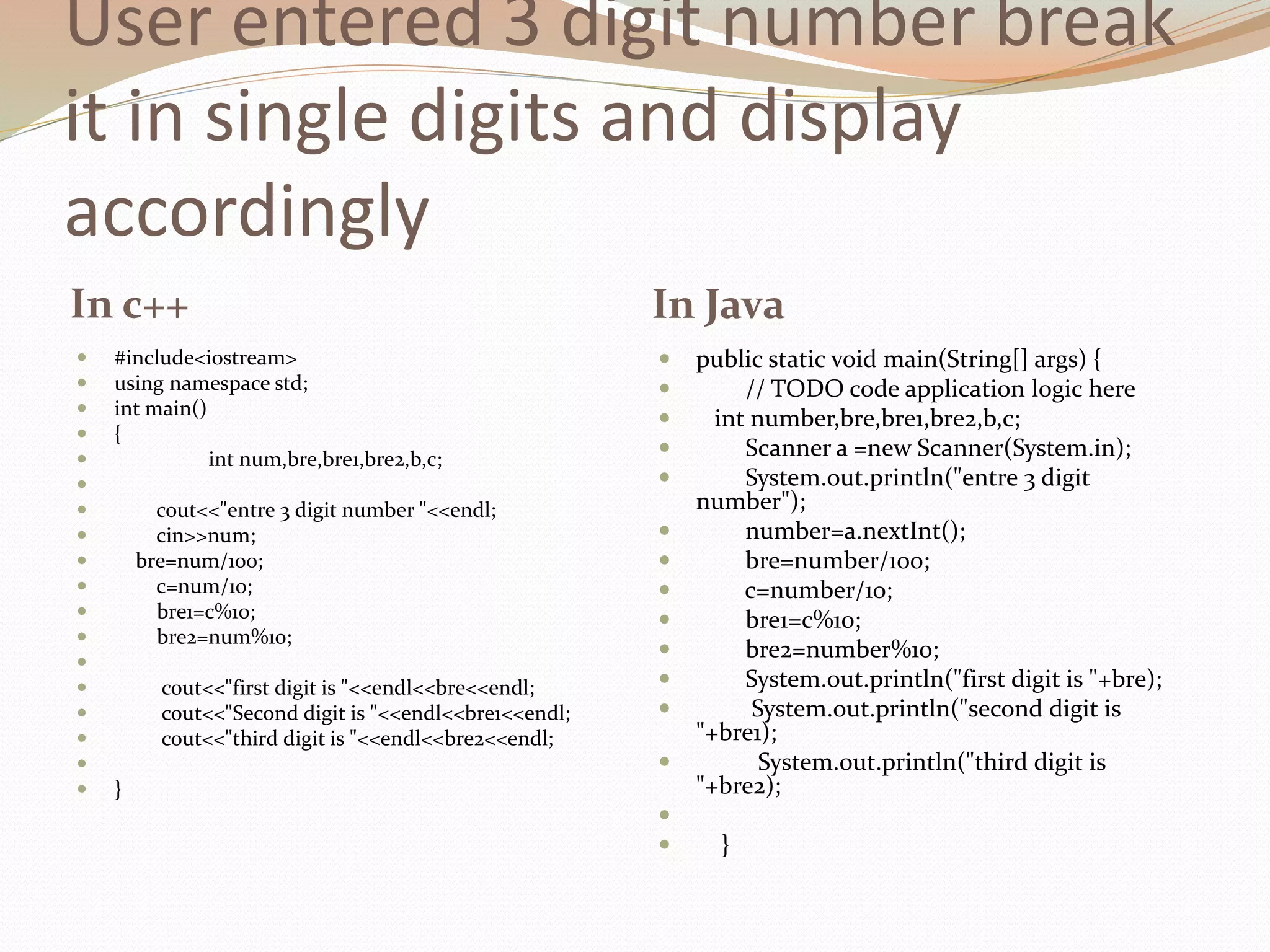 User entered 3 digit number break
it in single digits and display
accordingly
In c++ In Java
 #include<iostream>
 using namespace std;
 int main()
 {
 int num,bre,bre1,bre2,b,c;

 cout<<"entre 3 digit number "<<endl;
 cin>>num;
 bre=num/100;
 c=num/10;
 bre1=c%10;
 bre2=num%10;

 cout<<"first digit is "<<endl<<bre<<endl;
 cout<<"Second digit is "<<endl<<bre1<<endl;
 cout<<"third digit is "<<endl<<bre2<<endl;

 }
 public static void main(String[] args) {
 // TODO code application logic here
 int number,bre,bre1,bre2,b,c;
 Scanner a =new Scanner(System.in);
 System.out.println("entre 3 digit
number");
 number=a.nextInt();
 bre=number/100;
 c=number/10;
 bre1=c%10;
 bre2=number%10;
 System.out.println("first digit is "+bre);
 System.out.println("second digit is
"+bre1);
 System.out.println("third digit is
"+bre2);

 }
 