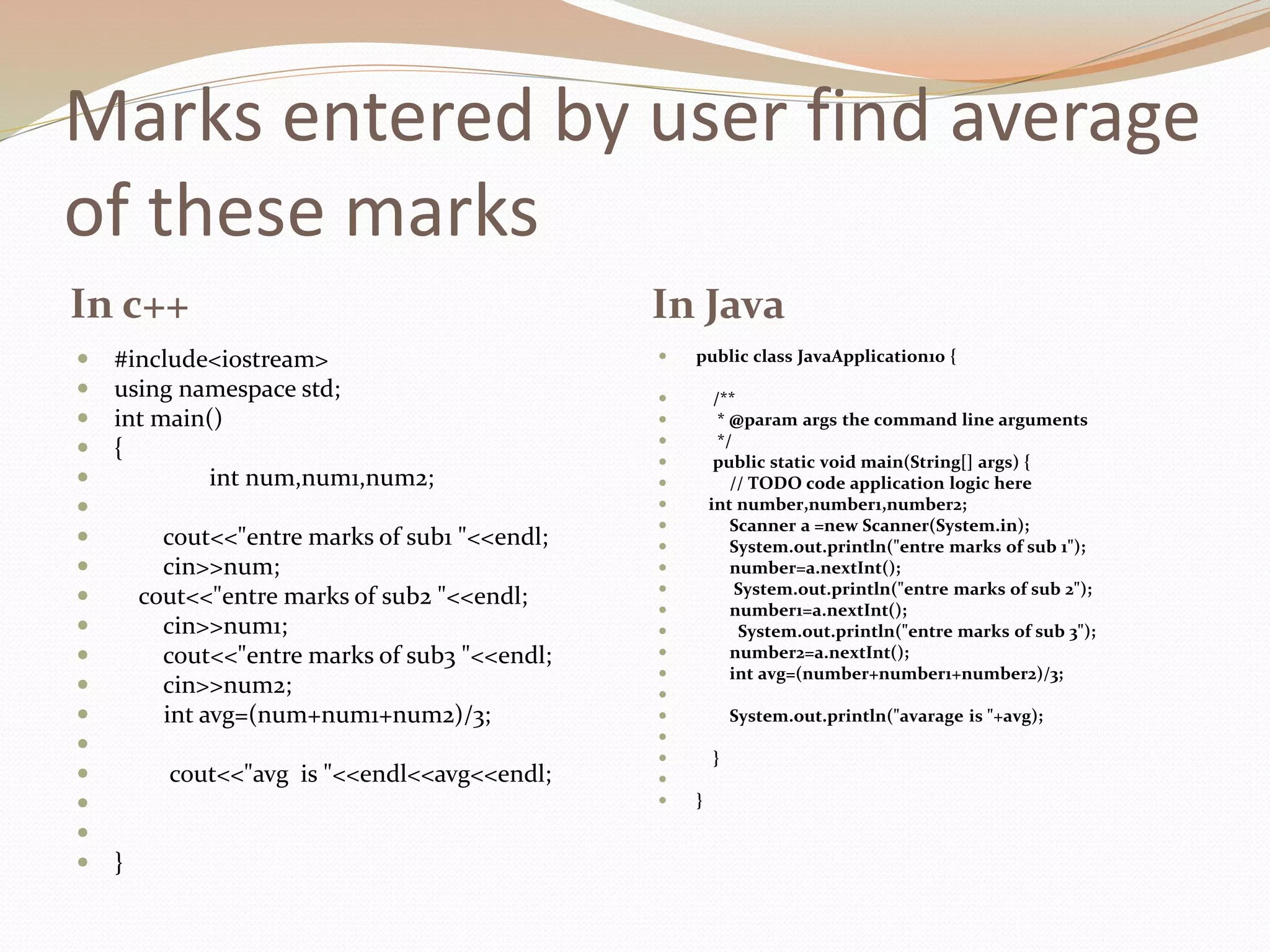 Marks entered by user find average
of these marks
In c++ In Java
 #include<iostream>
 using namespace std;
 int main()
 {
 int num,num1,num2;

 cout<<"entre marks of sub1 "<<endl;
 cin>>num;
 cout<<"entre marks of sub2 "<<endl;
 cin>>num1;
 cout<<"entre marks of sub3 "<<endl;
 cin>>num2;
 int avg=(num+num1+num2)/3;

 cout<<"avg is "<<endl<<avg<<endl;


 }
 public class JavaApplication10 {
 /**
 * @param args the command line arguments
 */
 public static void main(String[] args) {
 // TODO code application logic here
 int number,number1,number2;
 Scanner a =new Scanner(System.in);
 System.out.println("entre marks of sub 1");
 number=a.nextInt();
 System.out.println("entre marks of sub 2");
 number1=a.nextInt();
 System.out.println("entre marks of sub 3");
 number2=a.nextInt();
 int avg=(number+number1+number2)/3;

 System.out.println("avarage is "+avg);

 }

 }
 
