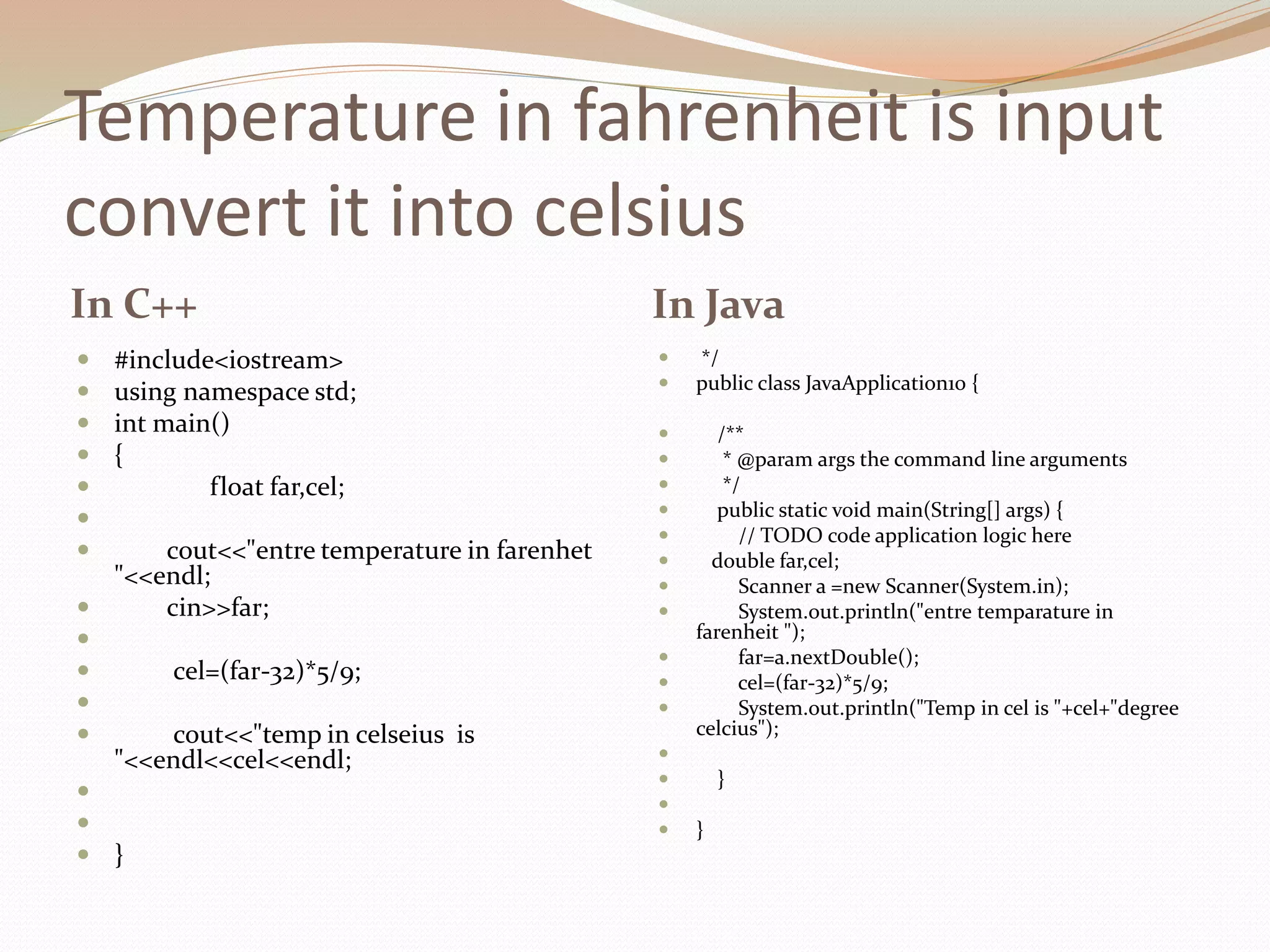Temperature in fahrenheit is input
convert it into celsius
In C++ In Java
 #include<iostream>
 using namespace std;
 int main()
 {
 float far,cel;

 cout<<"entre temperature in farenhet
"<<endl;
 cin>>far;

 cel=(far-32)*5/9;

 cout<<"temp in celseius is
"<<endl<<cel<<endl;


 }
 */
 public class JavaApplication10 {
 /**
 * @param args the command line arguments
 */
 public static void main(String[] args) {
 // TODO code application logic here
 double far,cel;
 Scanner a =new Scanner(System.in);
 System.out.println("entre temparature in
farenheit ");
 far=a.nextDouble();
 cel=(far-32)*5/9;
 System.out.println("Temp in cel is "+cel+"degree
celcius");

 }

 }
 