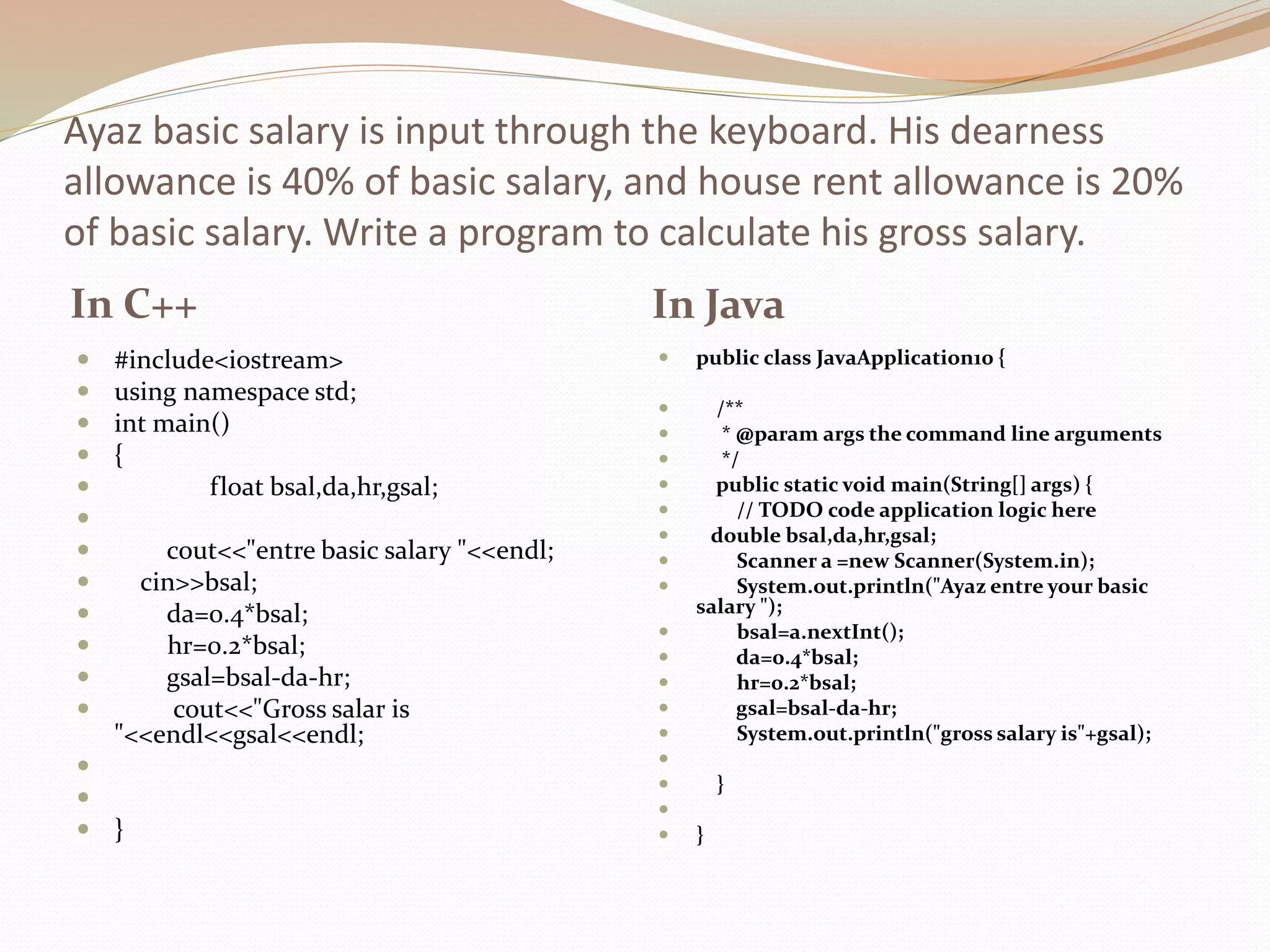 Ayaz basic salary is input through the keyboard. His dearness
allowance is 40% of basic salary, and house rent allowance is 20%
of basic salary. Write a program to calculate his gross salary.
In C++ In Java
 #include<iostream>
 using namespace std;
 int main()
 {
 float bsal,da,hr,gsal;

 cout<<"entre basic salary "<<endl;
 cin>>bsal;
 da=0.4*bsal;
 hr=0.2*bsal;
 gsal=bsal-da-hr;
 cout<<"Gross salar is
"<<endl<<gsal<<endl;


 }
 public class JavaApplication10 {
 /**
 * @param args the command line arguments
 */
 public static void main(String[] args) {
 // TODO code application logic here
 double bsal,da,hr,gsal;
 Scanner a =new Scanner(System.in);
 System.out.println("Ayaz entre your basic
salary ");
 bsal=a.nextInt();
 da=0.4*bsal;
 hr=0.2*bsal;
 gsal=bsal-da-hr;
 System.out.println("gross salary is"+gsal);

 }

 }
 