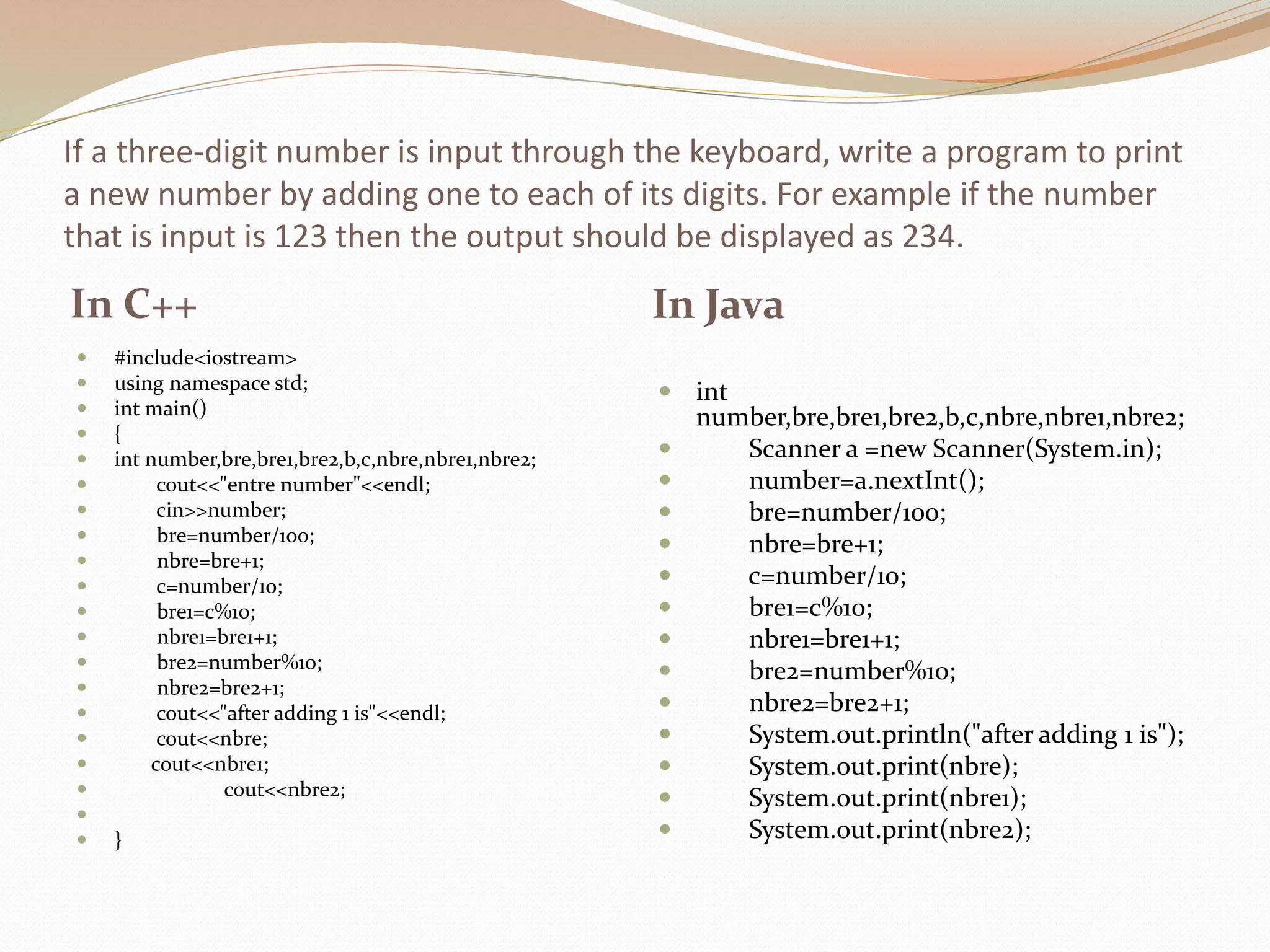 If a three-digit number is input through the keyboard, write a program to print
a new number by adding one to each of its digits. For example if the number
that is input is 123 then the output should be displayed as 234.
In C++ In Java
 #include<iostream>
 using namespace std;
 int main()
 {
 int number,bre,bre1,bre2,b,c,nbre,nbre1,nbre2;
 cout<<"entre number"<<endl;
 cin>>number;
 bre=number/100;
 nbre=bre+1;
 c=number/10;
 bre1=c%10;
 nbre1=bre1+1;
 bre2=number%10;
 nbre2=bre2+1;
 cout<<"after adding 1 is"<<endl;
 cout<<nbre;
 cout<<nbre1;
 cout<<nbre2;

 }
 int
number,bre,bre1,bre2,b,c,nbre,nbre1,nbre2;
 Scanner a =new Scanner(System.in);
 number=a.nextInt();
 bre=number/100;
 nbre=bre+1;
 c=number/10;
 bre1=c%10;
 nbre1=bre1+1;
 bre2=number%10;
 nbre2=bre2+1;
 System.out.println("after adding 1 is");
 System.out.print(nbre);
 System.out.print(nbre1);
 System.out.print(nbre2);
 