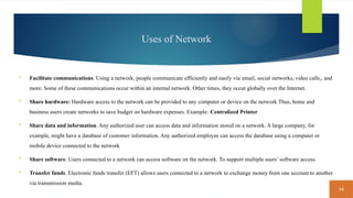 14
Uses of Network
 Facilitate communications. Using a network, people communicate efficiently and easily via email, social networks, video calls,, and
more. Some of these communications occur within an internal network. Other times, they occur globally over the Internet.
 Share hardware: Hardware access to the network can be provided to any computer or device on the network Thus, home and
business users create networks to save budget on hardware expenses. Example: Centralized Printer
 Share data and information. Any authorized user can access data and information stored on a network. A large company, for
example, might have a database of customer information. Any authorized employee can access the database using a computer or
mobile device connected to the network
 Share software. Users connected to a network can access software on the network. To support multiple users’ software access.
 Transfer funds. Electronic funds transfer (EFT) allows users connected to a network to exchange money from one account to another
via transmission media.
 