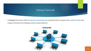 15
Intranet Network
 An intranet (intra means within) is an private/ internal network contained within an enterprise that is used to securely share
company information and computing resources among employees.
 