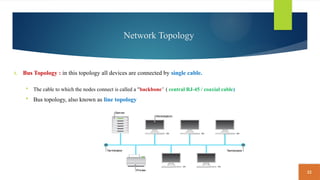 22
Network Topology
1. Bus Topology : in this topology all devices are connected by single cable.
 The cable to which the nodes connect is called a "backbone“ ( central RJ-45 / coaxial cable)
 Bus topology, also known as line topology
 