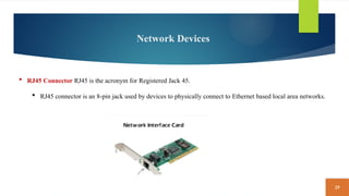 29
Network Devices
 RJ45 Connector RJ45 is the acronym for Registered Jack 45.
 RJ45 connector is an 8-pin jack used by devices to physically connect to Ethernet based local area networks.
 