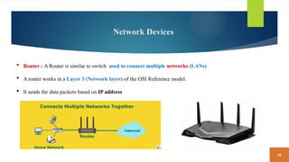 36
Network Devices
 Router : A Router is similar to switch used to connect multiple networks (LANs)
 A router works in a Layer 3 (Network layer) of the OSI Reference model.
 It sends the data packets based on IP address
 