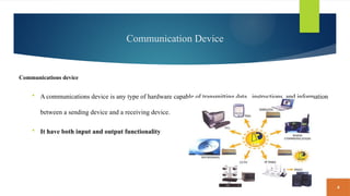 4
Communication Device
Communications device
 A communications device is any type of hardware capable of transmitting data , instructions, and information
between a sending device and a receiving device.
 It have both input and output functionality
 