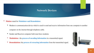 42
Network Devices
 Modem stand for Modulator and Demodulator.
 Modem is communication device which is used to send and receive information from one computer to another
computer on the internet through telephone cable.
 Sender and Receiver computer both must have modems
 Modulation : the process of encoding information in a transmitted signal.
 Demodulation: the process of extracting information from the transmitted signal.
 