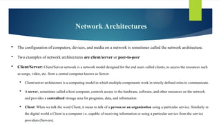 Network Architectures
 The configuration of computers, devices, and media on a ­
network is sometimes called the network architecture.
 Two examples of ­
network architectures are client/server or peer-to-peer
 Client/Server: Client/Server network is a network model designed for the end users called clients, to access the resources such
as songs, video, etc. from a central computer known as Server.
 Client/server architecture is a computing model in which multiple components work in strictly defined roles to communicate.
 A server, sometimes called a host computer, controls access to the hardware, software, and other resources on the network
and provides a centralized storage area for programs, data, and information
 Client: When we talk the word Client, it mean to talk of a person or an organization using a particular service. Similarly in
the digital world a Client is a computer i.e. capable of receiving information or using a particular service from the service
providers (Servers).
 