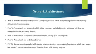 Network Architectures
 Peer-to-peer: Client/server architecture is a computing model in which multiple components work in strictly
defined roles to communicate.
 Peer-To-Peer network is a network in which all the computers are linked together with equal privilege and
responsibilities for processing the data.
 Peer-To-Peer network is useful for small environments, usually up to 10 computers.
 Peer-To-Peer network has no dedicated server.
 P2P file sharing, sometimes called a file sharing network, describes a network configuration on which users access
one another’s hard drives and exchange files directly via a file sharing program
 