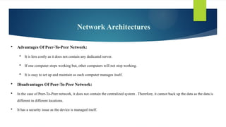Network Architectures
 Advantages Of Peer-To-Peer Network:
 It is less costly as it does not contain any dedicated server.
 If one computer stops working but, other computers will not stop working.
 It is easy to set up and maintain as each computer manages itself.
 Disadvantages Of Peer-To-Peer Network:
 In the case of Peer-To-Peer network, it does not contain the centralized system . Therefore, it cannot back up the data as the data is
different in different locations.
 It has a security issue as the device is managed itself.
 