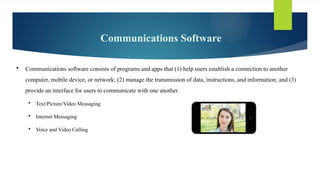 Communications Software
 Communications software consists of programs and apps that (1) help users establish a connection to another
computer, mobile device, or network; (2) manage the transmission of data, instructions, and information; and (3)
provide an interface for users to communicate with one another.
 Text/Picture/Video Messaging
 Internet Messaging
 Voice and Video Calling
 
