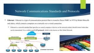 Network Communications Standards and Protocols
 Ethernet : Ethernet is a type of communication protocol that is created at Xerox PARC in 1973 by Robert Metcalfe
and others, which connects computers on a network over a wired connection.
 Ethernet is a network standard that specifies no central computer or device on the network (nodes) should control when data
can be transmitted. It is a widely used LAN protocol, which is also known as Alto Aloha Network.
 