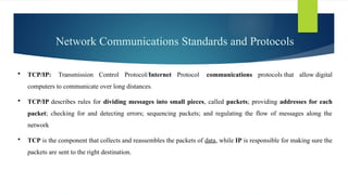 Network Communications Standards and Protocols
 TCP/IP: Transmission Control Protocol/Internet Protocol communications protocols that allow digital
computers to communicate over long distances.
 TCP/IP describes rules for dividing messages into small pieces, called packets; providing addresses for each
packet; checking for and detecting errors; sequencing packets; and regulating the flow of messages along the
network
 TCP is the component that collects and reassembles the packets of data, while IP is responsible for making sure the
packets are sent to the right destination.
 
