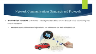 Network Communications Standards and Protocols
 Bluetooth/Mini Feature 10-2: Bluetooth is a network protocol that defines how two Bluetooth devices use short-range radio
waves to transmit data.
 A Bluetooth device contains a small chip that allows it to communicate with other Bluetooth devices.
 