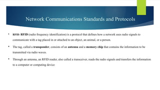 Network Communications Standards and Protocols
 RFID: RFID (radio frequency identification) is a protocol that defines how a network uses radio signals to
communicate with a tag placed in or attached to an object, an animal, or a person.
 The tag, called a transponder, consists of an antenna and a memory chip that contains the information to be
transmitted via radio waves.
 Through an antenna, an RFID reader, also called a transceiver, reads the radio signals and transfers the information
to a computer or computing device
 