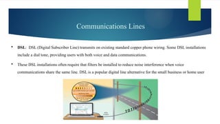 Communications Lines
 DSL: DSL (Digital Subscriber Line) transmits on existing standard copper phone wiring. Some DSL installations
include a dial tone, providing users with both voice and data communications.
 These DSL installations often require that filters be installed to reduce noise interference when voice
communications share the same line. DSL is a popular digital line alternative for the small business or home user
 