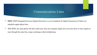 Communications Lines
 ISDN: ISDN (Integrated Services Digital Network) is a set of standards for digital transmission of data over
standard copper phone lines.
 With ISDN, the same phone line that could carry only one computer signal now can carry three or more signals at
once through the same line, using a technique called multiplexing
 