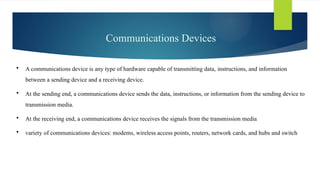 Communications Devices
 A communications device is any type of hardware capable of transmitting data, ­
instructions, and information
between a sending device and a receiving device.
 At the sending end, a communications device sends the data, instructions, or information from the sending device to
transmission media.
 At the receiving end, a communications device receives the signals from the transmission media
 variety of communications devices: modems, wireless access points, routers, network cards, and hubs and switch
 