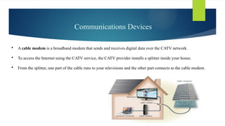 Communications Devices
 A cable modem is a broadband modem that sends and receives digital data over the CATV network.
 To access the Internet using the CATV service, the CATV provider installs a splitter inside your house.
 From the splitter, one part of the cable runs to your televisions and the other part connects to the cable modem.
 