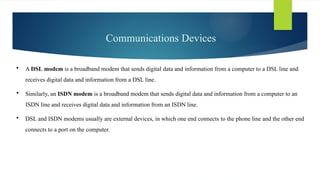 Communications Devices
 A DSL modem is a broadband modem that sends digital data and information from a computer to a DSL line and
receives digital data and information from a DSL line.
 Similarly, an ISDN modem is a broadband modem that sends digital data and information from a computer to an
ISDN line and receives digital data and information from an ISDN line.
 DSL and ISDN modems usually are external devices, in which one end connects to the phone line and the other end
connects to a port on the computer.
 