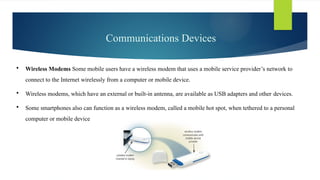 Communications Devices
 Wireless Modems Some mobile users have a wireless modem that uses a mobile service provider’s network to
connect to the Internet wirelessly from a computer or mobile device.
 Wireless modems, which have an external or built-in antenna, are available as USB adapters and other devices.
 Some smartphones also can function as a wireless modem, called a mobile hot spot, when tethered to a personal
computer or mobile device
 