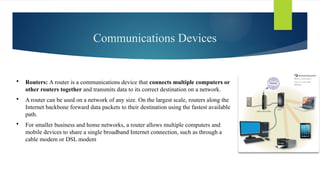 Communications Devices
 Routers: A router is a communications device that connects multiple computers or
other routers together and transmits data to its correct destination on a network.
 A router can be used on a network of any size. On the largest scale, routers along the
Internet backbone forward data packets to their destination using the fastest available
path.
 For smaller business and home networks, a router allows multiple computers and
mobile devices to share a single broadband Internet connection, such as through a
cable modem or DSL modem
 