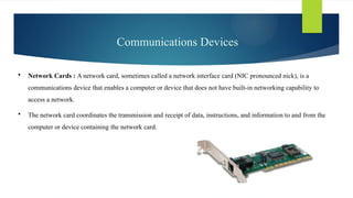 Communications Devices
 Network Cards : A network card, sometimes called a network interface card (NIC pronounced nick), is a
communications device that enables a computer or device that does not have built-in networking capability to
access a network.
 The network card coordinates the transmission and receipt of data, instructions, and information to and from the
computer or device containing the ­
network card.
 