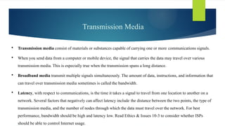 Transmission Media
 Transmission media consist of ­
materials or substances capable of carrying one or more ­
communications signals.
 When you send data from a computer or mobile device, the signal that carries the data may travel over various
transmission media. This is especially true when the transmission spans a long distance.
 Broadband media transmit multiple signals simultaneously. The amount of data, instructions, and information that
can travel over transmission media sometimes is called the bandwidth.
 Latency, with respect to communications, is the time it takes a signal to travel from one location to another on a
network. Several factors that negatively can affect latency include the distance between the two points, the type of
transmission media, and the number of nodes through which the data must travel over the network. For best
performance, bandwidth should be high and latency low. Read Ethics & Issues 10-3 to consider whether ISPs
should be able to control Internet usage.
 