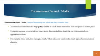 8
Transmission Channel / Media
Transmission Channel / Media : source of transmitting data is from one place to another place.
 A communication media is the way (path) / source in which data is transmitted from one place to another place.
 Every data message is converted into binary digits then encoded into signal that can be transmitted over
appropriate medium.
 For example: phone calls, text messages, emails, video, radio, and social media are all types of communication
channels
 