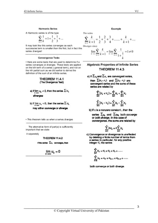 42-Infinite Series VU
© Copyright Virtual University of Pakistan
3
Harmonic Series
A Harmonic series is of the type
It may look like this series converges as each
successive term is smaller than the first, but in fact this
series diverges!
1
1 1 1
1 ...
2 3k k
∞
=
= + + +∑
Convergence Tests
• Here are some tests that are used to determine if a
series converges or diverges. These tests are applied
on the kth term of a series ( general term), and not on
the nth partial sum as we did earlier to derive the
definition of the sum of an infinite series.
• This theorem tells us when a series diverges
The alternative form of part(a) is sufficiently
important that we state
it separately
Example
The series
Diverges since
1
1 2 3
....... ....
1 2 3 4 1k
k k
k k
∞
=
= + + + + +
+ +
∑
1 1
1
lim lim 1 0
11 1
k k
k k
k
k
k
∞ ∞
→∞ →∞
= =
= = ≠
+ +
∑ ∑
Algebraic Properties of Infinite Series
 