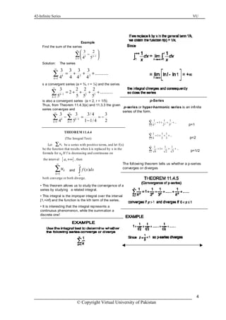 42-Infinite Series VU
© Copyright Virtual University of Pakistan
4
Example
Find the sum of the series
Solution: The series
s a convergent series (a = ¾, r = ¼) and the series
is also a convergent series (a = 2, r = 1/5).
Thus, from Theorem 11.4.3(a) and 11.3.3 the given
series converges and
1
1
3 2
4 5k k
k
∞
−
=
 
− 
 
∑
2 3
1
3 3 3 3
...........
4 4 4 4k
k
∞
=
= + + +∑
1 2 3
1
3 2 2 2
2 ...........
5 5 5 5k
k
∞
−
=
= + + + +∑
1
1 1
3 3 3/ 4 3
4 5 1 1/4 2k k
k k
∞ ∞
−
= =
− = = −
−
∑ ∑
THEOREM 11.4.4
(The Integral Test)
Let be a series with positive terms, and let f(x)
be the function that results when k is replaced by x in the
formula for uk.If f is decreasing and continuous on
the interval , then
both converge or both diverge.
ku∑
[ ],a +∞
1
k
k
u
∞
=
∑ and ( )
a
f x dx
∞
∫
• This theorem allows us to study the convergence of a
series by studying a related integral.
• This integral is the improper integral over the interval
[1,+inf) and the function is the kth term of the series.
• It is interesting that the integral represents a
continuous phenomenon, while the summation a
discrete one!
p-Series
p-series or hyper-harmonic series is an infinite
series of the form.
p=1
p=2
p=1/2
The following theorem tells us whether a p-series
converges or diverges
1
1
1
1 1 1
1 ...
2 3
1 1 1
1 ...
2 3
1 1 1
1 ...
2 3
p p p
k
k
k
k
k
k
∞
=
∞
=
∞
=
= + + +
= + + +
= + + +
∑
∑
∑
 