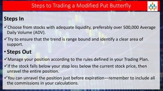 Steps to Trading a Modified Put Butterfly
Steps In
Choose from stocks with adequate liquidity, preferably over 500,000 Average
Daily Volume (ADV).
Try to ensure that the trend is range bound and identify a clear area of
support.
•Steps Out
Manage your position according to the rules defined in your Trading Plan.
If the stock falls below your stop loss below the current stock price, then
unravel the entire position.
You can unravel the position just before expiration—remember to include all
the commissions in your calculations.
 