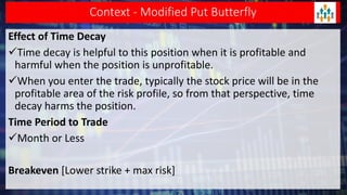 Context - Modified Put Butterfly
Effect of Time Decay
Time decay is helpful to this position when it is profitable and
harmful when the position is unprofitable.
When you enter the trade, typically the stock price will be in the
profitable area of the risk profile, so from that perspective, time
decay harms the position.
Time Period to Trade
Month or Less
Breakeven [Lower strike + max risk]
 